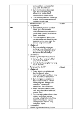 permasalahan-permasalahan
               yang telah diidentifikasi.
            Guru membacakan beberapa
               topik diskusi terpilih yang
               dirumuskan berdasarkan
               permasalahan dalam artikel.
            Guru bertanya kepada siswa apa
               indikasi suatu proses berdiskusi
               berjalan dengan baik
           Pertemuan ke-1 (45’)                   • Kreatif
          Eksplorasi
INTI        Berdasarkan jawaban-jawaban
               siswa, guru merumuskan
               tatacara/aturan main dan rambu-
               rambu yang penting diperhatikan
               dalam berdiskusi.
            Guru menekankan pentingnya
               menyampaikan pendapat dengan
               alasan/argumen yang logis dan
               bahasa yang komunikatif.
          Elaborasi
            Guru memutarkan rekaman
               contoh proses diskusi/talk show
               yang berlangsung dengan aktif
               dan sehat atau sebaliknya.
          Konfirmasi
           Dalam kegiatan konfirmasi, Siswa:
            Menyimpulkan tentang hal-hal
               yang belum diketahui
            Menjelaskan tentang hal-hal yang
               belum diketahui.
           Pertemuan ke-2 ( 90’)                   • Kreatif
          Elaborasi
            Siswa berkelompok-kelompok
               dan berdiskusi untuk
               memecahkan permasalahan yang
               telah diidentifikasi dari artikel.
            Guru mengobservasi jalannya
               diskusi dan membuat catatan
               siswa yang aktif mengajukan
               pendapat, persetujuan,
               sanggahan, dan pertanyaan
            Siswa mengumpulkan notulen
               hasil jalannya diskusi kelompok
               kepada Guru.
            Guru menyampaikan ulasan atau
               catatan hasil observasinya
               terhadap setiap kelompok. Guru
               bisa memberi pujian kepada
               kelompok atau individu yang
               kinerjanya bagus.
          Konfirmasi
           Dalam kegiatan konfirmasi, Siswa:
 