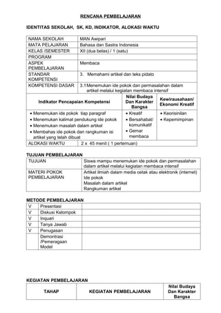 RENCANA PEMBELAJARAN

IDENTITAS SEKOLAH, SK, KD, INDIKATOR, ALOKASI WAKTU

NAMA SEKOLAH             MAN Awipari
MATA PELAJARAN           Bahasa dan Sastra Indonesia
KELAS /SEMESTER          XII (dua belas) / 1 (satu)
PROGRAM
ASPEK                    Membaca
PEMBELAJARAN
STANDAR                  3. Memahami artikel dan teks pidato
KOMPETENSI
KOMPETENSI DASAR            3.1 Menemukan ide pokok dan permasalahan dalam
                                artikel melalui kegiatan membaca intensif
                                                     Nilai Budaya
                                                                    Kewirausahaan/
      Indikator Pencapaian Kompetensi                Dan Karakter
                                                                    Ekonomi Kreatif
                                                        Bangsa
 • Menemukan ide pokok tiap paragraf                 • Kreatif       • Keorisinilan
 • Menemukan kalimat pendukung ide pokok             • Bersahabat/   • Kepemimpinan
 • Menemukan masalah dalam artikel                     komunikatif
 • Membahas ide pokok dan rangkuman isi              • Gemar
   artikel yang telah dibuat                           membaca
ALOKASI WAKTU                2 x 45 menit ( 1 pertemuan)

TUJUAN PEMBELAJARAN
 TUJUAN             Siswa mampu menemukan ide pokok dan permasalahan
                    dalam artikel melalui kegiatan membaca intensif
 MATERI POKOK       Artikel ilmiah dalam media cetak atau elektronik (internet)
 PEMBELAJARAN       Ide pokok
                    Masalah dalam artikel
                    Rangkuman artikel

METODE PEMBELAJARAN
 V  Presentasi
 V  Diskusi Kelompok
 V  Inquari
 V  Tanya Jawab
 V  Penugasan
    Demontrasi
    /Pemeragaan
    Model




KEGIATAN PEMBELAJARAN
                                                                      Nilai Budaya
        TAHAP                 KEGIATAN PEMBELAJARAN                   Dan Karakter
                                                                         Bangsa
 