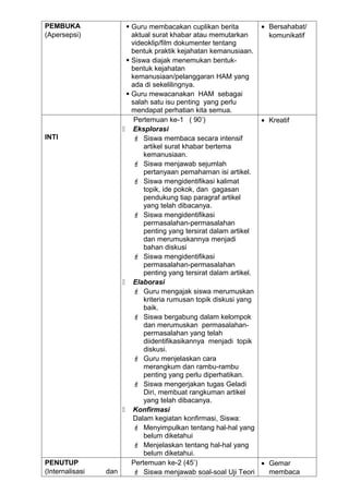 PEMBUKA                Guru membacakan cuplikan berita          • Bersahabat/
(Apersepsi)             aktual surat khabar atau memutarkan        komunikatif
                        videoklip/film dokumenter tentang
                        bentuk praktik kejahatan kemanusiaan.
                       Siswa diajak menemukan bentuk-
                        bentuk kejahatan
                        kemanusiaan/pelanggaran HAM yang
                        ada di sekelilingnya.
                       Guru mewacanakan HAM sebagai
                        salah satu isu penting yang perlu
                        mendapat perhatian kita semua.
                         Pertemuan ke-1 ( 90’)                   • Kreatif
                      Eksplorasi
INTI                     Siswa membaca secara intensif
                            artikel surat khabar bertema
                            kemanusiaan.
                         Siswa menjawab sejumlah
                            pertanyaan pemahaman isi artikel.
                         Siswa mengidentifikasi kalimat
                            topik, ide pokok, dan gagasan
                            pendukung tiap paragraf artikel
                            yang telah dibacanya.
                         Siswa mengidentifikasi
                            permasalahan-permasalahan
                            penting yang tersirat dalam artikel
                            dan merumuskannya menjadi
                            bahan diskusi
                         Siswa mengidentifikasi
                            permasalahan-permasalahan
                            penting yang tersirat dalam artikel.
                      Elaborasi
                         Guru mengajak siswa merumuskan
                            kriteria rumusan topik diskusi yang
                            baik.
                         Siswa bergabung dalam kelompok
                            dan merumuskan permasalahan-
                            permasalahan yang telah
                            diidentifikasikannya menjadi topik
                            diskusi.
                         Guru menjelaskan cara
                            merangkum dan rambu-rambu
                            penting yang perlu diperhatikan.
                         Siswa mengerjakan tugas Geladi
                            Diri, membuat rangkuman artikel
                            yang telah dibacanya.
                      Konfirmasi
                        Dalam kegiatan konfirmasi, Siswa:
                         Menyimpulkan tentang hal-hal yang
                            belum diketahui
                         Menjelaskan tentang hal-hal yang
                            belum diketahui.
PENUTUP                 Pertemuan ke-2 (45’)                     • Gemar
(Internalisasi   dan     Siswa menjawab soal-soal Uji Teori       membaca
 