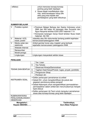 refleksi)                    untuk mereview konsep-konsep
                             penting yang telah dipelajari
                            Siswa diajak merefleksikan nilai-
                             nilai serta kecakapan hidup (life
                             skill) yang bisa dipetik dari
                             pembelajaran yang telah diikutinya.


SUMBER BELAJAR
V  Pustaka rujukan        Panduan Belajar Bahasa dan Sastra Indonesia untuk
                           SMA dan MA kelas XII karangan Alex Suryanto dan
                           Agus Haryanta terbitan ESIS 2007 halaman 1- 8
                          Komposisi karangan Gorys Keraf terbitan Nusa Indah
                           halaman 62-100
V    Material: VCD,     videoklip atau film dokumenter tentang praktik kejahatan
     kaset, poster      kemanusiaan/pelanggaran HAM
V    Media cetak dan    Artikel gambar koran atau majalah yang bertopik
     elektronik         kejahatan kemanusiaan/ pelanggaran HAM
     Website Internet
     Narasumber
     Model peraga
     Lingkungan         Lingkungan masyarakat sekitar siswa

PENILAIAN
                          Tes Lisan
                     V    Tes Tertulis
                          Observasi Kinerja/Demonstrasi
TEKNIK DAN BENTUK V       Tagihan Hasil Karya/Produk: tugas, proyek, portofolio
                     V    Pengukuran Sikap
                          Penilaian diri
                      Daftar pertanyaan pemahaman isi artikel
INSTRUMEN /SOAL       Geladi Diri untuk mengidentifikasi ide pokok dan
                       gagasan pendukung setiap paragraf
                      Geladi Kelompok untuk mengidentifikasi permasalahan-
                       permasalahan dalam artikel dan merumuskannya menjadi
                       topik diskusi
                      Daftar pertanyaan Uji Teori untuk mengukur pemahaman
                       siswa atas konsep-konsep yang telah dipelajari
RUBRIK/KRITERIA    -
PENILAIAN/BLANGKO
OBSERVASI
      Mengetahui :                                           Tasikmalaya,
   Kepala SMA/MA……                                      Guru Mata Pelajaran



    ………………………..                                           …………………….
    NIP. …...……………..                                      NIP. ………………
 