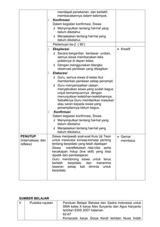 mendapat penekanan, dan berlatih
                             membacakannya dalam kelompok.
                         Konfirmasi
                          Dalam kegiatan konfirmasi, Siswa:
                           Menyimpulkan tentang hal-hal yang
                             belum diketahui
                           Menjelaskan tentang hal-hal yang
                             belum diketahui.
                          Pertemuan ke-2 ( 90’)
                         Eksplorasi                                 • Kreatif
                           Secara bergantian berdasar undian,
                             semua siswa membacakan teks
                             pidatonya di depan kelas.
                           Dengan menggunakan blangko
                             observasi penilaian yang dibagikan
                         Elaborasi
                           Guru, semua siswa di kelas ikut
                             memberikan penilaian setiap penampil.
                           Guru menyampaikan ulasan,
                             menyebutkan siswa yang sudah bagus
                             unjuk kemampuannya dengan
                             menunjukkan kelebihan-kelebihannya.
                             Sebaliknya Guru memberikan masukan
                             atau saran kepada siswa yang
                             penampilannya belum bagus.
                         Konfirmasi
                          Dalam kegiatan konfirmasi, Siswa:
                           Menyimpulkan tentang hal-hal yang
                             belum diketahui
                           Menjelaskan tentang hal-hal yang
                             belum diketahui.
PENUTUP                  Siswa menjawab soal-soal Kuis Uji Teori     • Gemar
(Internalisasi dan       untuk mereview konsep-konsep penting          membaca
refleksi)                tentang berpidato yang telah dipelajari
                         Siswa     merefleksikan nilai-nilai serta
                         kecakapan hidup (live skill) yang bisa
                         dipetik dari pembelajaran
                         Guru mendorong siswa untuk terus
                         berlatih    berpidato   dan    menerima
                         tawaran setiap kali diminta untuk
                         berpidato




SUMBER BELAJAR
V    Pustaka rujukan            Panduan Belajar Bahasa dan Sastra Indonesia untuk
                                SMA kelas X karya Alex Suryanto dan Agus Haryanto
                                terbitan ESIS 2007 halaman
                                62-67
                                Komposisi karya Gorys Keraf terbitan Nusa Indah
 