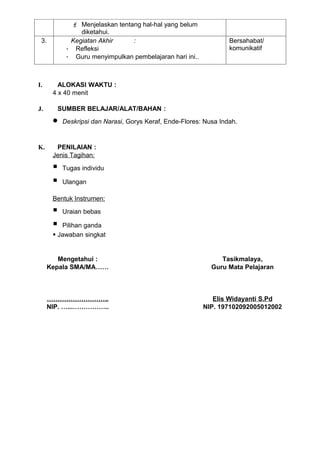  Menjelaskan tentang hal-hal yang belum
                diketahui.
 3.          Kegiatan Akhir     :                                  Bersahabat/
            - Refleksi                                             komunikatif
            - Guru menyimpulkan pembelajaran hari ini..



I.       ALOKASI WAKTU :
       4 x 40 menit

J.      SUMBER BELAJAR/ALAT/BAHAN :
       •   Deskripsi dan Narasi, Gorys Keraf, Ende-Flores: Nusa Indah.


K.      PENILAIAN :
       Jenis Tagihan:

          Tugas individu

          Ulangan

       Bentuk Instrumen:

          Uraian bebas

         Pilihan ganda
        Jawaban singkat


         Mengetahui :                                           Tasikmalaya,
      Kepala SMA/MA……                                        Guru Mata Pelajaran



      ………………………..                                            Elis Widayanti S.Pd
      NIP. …...……………..                                    NIP. 197102092005012002
 
