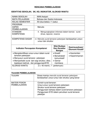 RENCANA PEMBELAJARAN

IDENTITAS SEKOLAH, SK, KD, INDIKATOR, ALOKASI WAKTU

NAMA SEKOLAH                MAN Awipari
MATA PELAJARAN              Bahasa dan Sastra Indonesia
KELAS /SEMESTER             XII (dua belas) / 1 (satu)
PROGRAM
ASPEK                        Menulis
PEMBELAJARAN
STANDAR                      4. Mengungkapkan infomasi dalam bentuk surat
KOMPETENSI                      dinas, laporan, resensi

KOMPETENSI DASAR         4.1 Menulis surat lamaran pekerjaan berdasarkan unsur-
                             unsur dan struktur

                                                 Nilai Budaya
                                                                Kewirausahaan/
    Indikator Pencapaian Kompetensi             Dan Karakter
                                                                Ekonomi Kreatif
                                                    Bangsa
 • Mengidentifikasi unsur-unsur dalam surat     • Kreatif       • Keorisinilan
   lamaran pekerjaan                            • Bersahabat/   • Kepemimpinan
 • Menyusun surat lamaran pekerjaan               komunikatif
 • Memperbaiki surat dari segi struktur, diksi, • Gemar
   kejelasan kalimat, dan penggunaanEYD           membaca
ALOKASI WAKTU                 2 x 45 menit ( 1 pertemuan)


TUJUAN PEMBELAJARAN
TUJUAN              Siswa mampu menulis surat lamaran pekerjaan
                    berdasarkan unsur-unsur dan struktur yang benar

MATERI POKOK                 Contoh surat lamaran
PEMBELAJARAN                 Unsur-unsur surat lamaran pekerjaan
                             Struktur surat lamaran pekerjaan
                             Penggunaan bahasa dalam surat lamaran pekerjaan
                             Penggunaan EYD dalam penulisan surat lamaran
                             pekerjan
 