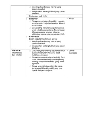  Menyimpulkan tentang hal-hal yang
                        belum diketahui
                      Menjelaskan tentang hal-hal yang belum
                        diketahui.
                     Pertemuan ke-2 (45’)
                    Elaborasi                                   • Kreatif
                      Siswa mengerjakan Geladi Diri, menulis
                        surat lamaran kerja berdasarkan iklan di
                        surat khabar.
                      Siswa saling menukarkan pekerjaannya
                        untuk diedit secara silang. Pemeriksaan
                        difokuskan pada struktur isi surat,
                        efektivitas kalimat, dan pemakaian EYD.
                    Konfirmasi
                     Dalam kegiatan konfirmasi, Siswa:
                      Menyimpulkan tentang hal-hal yang
                        belum diketahui
                      Menjelaskan tentang hal-hal yang belum
                        diketahui.
PENUTUP               Guru menyampaikan tip-tip praktis untuk • Gemar
(Internalisasi          sukses melakukan interview saat            membaca
dan refleksi)           melamar pekerjaan
                      Siswa menjawab soal-soal Kuis Uji Teori
                        untuk mereview konsep-konsep penting
                        tentang surat lamaran kerja yang telah
                        dipelajari
                      Siswa merefleksikan nilai-nilai serta
                        kecakapan hidup (live skill) yang bisa
                        dipetik dari pembelajaran
 