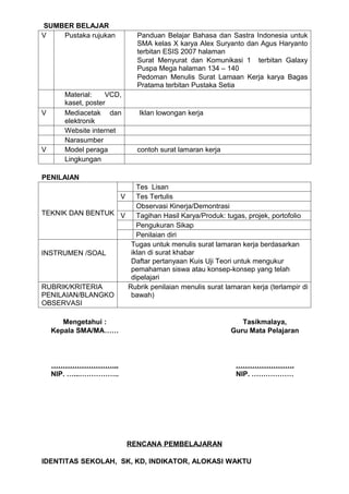 SUMBER BELAJAR
V   Pustaka rujukan          Panduan Belajar Bahasa dan Sastra Indonesia untuk
                             SMA kelas X karya Alex Suryanto dan Agus Haryanto
                             terbitan ESIS 2007 halaman
                             Surat Menyurat dan Komunikasi 1 terbitan Galaxy
                             Puspa Mega halaman 134 – 140
                             Pedoman Menulis Surat Lamaan Kerja karya Bagas
                             Pratama terbitan Pustaka Setia
       Material:    VCD,
       kaset, poster
V      Mediacetak dan        Iklan lowongan kerja
       elektronik
       Website internet
       Narasumber
V      Model peraga          contoh surat lamaran kerja
       Lingkungan

PENILAIAN
                       Tes Lisan
                  V    Tes Tertulis
                       Observasi Kinerja/Demontrasi
TEKNIK DAN BENTUK V    Tagihan Hasil Karya/Produk: tugas, projek, portofolio
                       Pengukuran Sikap
                       Penilaian diri
                     Tugas untuk menulis surat lamaran kerja berdasarkan
INSTRUMEN /SOAL      iklan di surat khabar
                     Daftar pertanyaan Kuis Uji Teori untuk mengukur
                     pemahaman siswa atau konsep-konsep yang telah
                     dipelajari
RUBRIK/KRITERIA     Rubrik penilaian menulis surat lamaran kerja (terlampir di
PENILAIAN/BLANGKO    bawah)
OBSERVASI

       Mengetahui :                                          Tasikmalaya,
    Kepala SMA/MA……                                       Guru Mata Pelajaran



    ………………………..                                            …………………….
    NIP. …...……………..                                       NIP. ………………




                           RENCANA PEMBELAJARAN

IDENTITAS SEKOLAH, SK, KD, INDIKATOR, ALOKASI WAKTU
 
