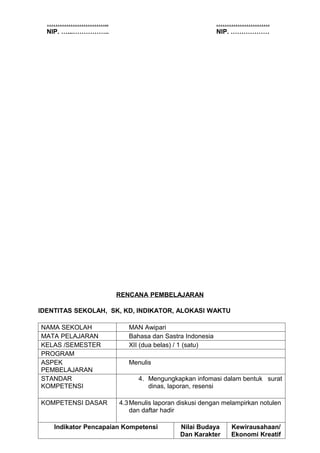 ………………………..                                           …………………….
  NIP. …...……………..                                      NIP. ………………




                      RENCANA PEMBELAJARAN

IDENTITAS SEKOLAH, SK, KD, INDIKATOR, ALOKASI WAKTU

NAMA SEKOLAH              MAN Awipari
MATA PELAJARAN            Bahasa dan Sastra Indonesia
KELAS /SEMESTER           XII (dua belas) / 1 (satu)
PROGRAM
ASPEK                     Menulis
PEMBELAJARAN
STANDAR                      4. Mengungkapkan infomasi dalam bentuk surat
KOMPETENSI                      dinas, laporan, resensi

KOMPETENSI DASAR       4.3 Menulis laporan diskusi dengan melampirkan notulen
                           dan daftar hadir

    Indikator Pencapaian Kompetensi        Nilai Budaya     Kewirausahaan/
                                           Dan Karakter     Ekonomi Kreatif
 