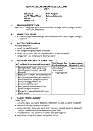 RENCANA PELAKSANAAN PEMBELAJARAN
                               (RPP)

              SEKOLAH                  : MAN Awipari
              MATA PELAJARAN           : Bahasa Indonesia
              KELAS                    :X
              SEMESTER                 :1

A.    STANDAR KOMPETENSI :
     Menulis : 4. Mengungkapkan informasi dalam berbagai bentuk paragraf (naratif,
                   deskriptif, ekspositif)

B.     KOMPETENSI DASAR :
     4.3 Menulis gagasan secara logis dan sistematis dalam bentuk ragam paragraf
         ekspositif

C.     MATERI PEMBELAJARAN :
     Paragraf Eksposisi:
     • contoh paragraf ekspositif
     • pola pengembangan paragraf ekspositif
     • contoh penggunaan kata berimbuhan dalam paragraf ekspositif
     • penggunaan kata penghubung dalam paragraf

D.    INDIKATOR PENCAPAIAN KOMPETENSI              :
                                              Nilai Budaya Dan Kewirausahaan/
     No Indikator Pencapaian Kompetensi
                                              Karakter Bangsa Ekonomi Kreatif
      1 Mendaftar topik- topik yang dapat     • Bersahabat/    • Kepemimpinan
        dikembangkan menjadi paragraf           komunikatif
        ekspositif                            • Tanggung jawab
      2 Menyusun kerangka paragraf ekspositif
      3 Mengembangkan kerangka yang telah
        disusun menjadi paragraf ekspositif
        dengan menggunakan kata
        penghubung yang tepat
      4 Mengidentifikasi kata berimbuhan
        dalam paragraf ekspositif
      5 Menyunting paragraf ekspositif yang
        ditulis teman

E.     TUJUAN PEMBELAJARAN* :
     Siswa dapat:
     • Mendaftar topik- topik yang dapat dikembangkan menjadi paragraf ekspositif
     • Menyusun kerangka paragraf ekspositif
     • Mengembangkan kerangka yang telah disusun menjadi paragraf ekspositif
        dengan menggunakan kata penghubung yang tepat
     • Mengidentifikasi kata berimbuhan dalam paragraf ekspositif
     • Menyunting paragraf ekspositif yang ditulis teman
 