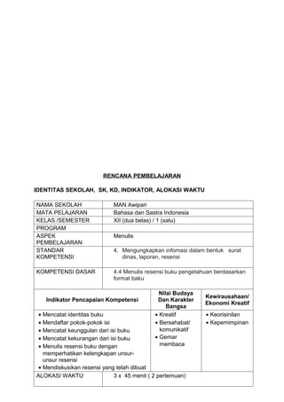 RENCANA PEMBELAJARAN

IDENTITAS SEKOLAH, SK, KD, INDIKATOR, ALOKASI WAKTU

NAMA SEKOLAH                 MAN Awipari
MATA PELAJARAN               Bahasa dan Sastra Indonesia
KELAS /SEMESTER              XII (dua belas) / 1 (satu)
PROGRAM
ASPEK                        Menulis
PEMBELAJARAN
STANDAR                      4. Mengungkapkan infomasi dalam bentuk surat
KOMPETENSI                      dinas, laporan, resensi

KOMPETENSI DASAR             4.4 Menulis resensi buku pengetahuan berdasarkan
                             format baku

                                               Nilai Budaya
                                                              Kewirausahaan/
   Indikator Pencapaian Kompetensi            Dan Karakter
                                                              Ekonomi Kreatif
                                                  Bangsa
 • Mencatat identitas buku                   • Kreatif        • Keorisinilan
 • Mendaftar pokok-pokok isi                 • Bersahabat/    • Kepemimpinan
 • Mencatat keunggulan dari isi buku           komunikatif
 • Mencatat kekurangan dari isi buku         • Gemar
 • Menulis resensi buku dengan                 membaca
   memperhatikan kelengkapan unsur-
   unsur resensi
 • Mendiskusikan resensi yang telah dibuat
ALOKASI WAKTU                 3 x 45 menit ( 2 pertemuan)
 