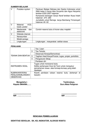 SUMBER BELAJAR
V    Pustaka rujukan         Panduan Belajar Bahasa dan Sastra Indonesia untuk
                             SMA kelas X karya Alex Suryanto dan Agus Haryanto
                             terbitan ESIS 2007 halaman
                             Komposisi karangan Gorys Keraf terbitan Nusa Indah
                             halaman 274 -280
                             Jurnalistik untuk Remaja karya Bambang Trimansyah
                             halaman 49 -52
V      Material:    VCD,
       kaset, poster
V      Mediacetak dan        Contoh resensi buku di koran atau majalah
       elektronik
V      Website internet
       Narasumber
       Model peraga
       Lingkungan            Lingkungan masyarakat sekitar siswa

PENILAIAN
                      Tes Lisan
                  V   Tes Tertulis
                      Observasi Kinerja/Demontrasi
TEKNIK DAN BENTUK V   Tagihan Hasil Karya/Produk: tugas, projek, portofolio
                  V   Pengukuran Sikap
                      Penilaian diri
                    Tugas untuk meresensi buku
INSTRUMEN /SOAL     Daftar pertanyaan Kuis Uji Teori untuk mengukur
                    pemahaman siswa atas konsep-konsep yang telah
                    dipelajari
RUBRIK/KRITERIA     Rubrik penilaian tulisan resensi buku (terlampir di
PENILAIAN/BLANGKO   bawah)
OBSERVASI

       Mengetahui :                                         Tasikmalaya,
    Kepala SMA/MA……                                      Guru Mata Pelajaran



    ………………………..                                            …………………….
    NIP. …...……………..                                       NIP. ………………




                           RENCANA PEMBELAJARAN

IDENTITAS SEKOLAH, SK, KD, INDIKATOR, ALOKASI WAKTU
 