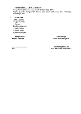 J.     SUMBER BELAJAR/ALAT/BAHAN :
      Gorys Keraf, Eksposisi, Nusa Indah: Ende-Folres. 2000
      Wisnu Sujianto, Rangkuman Bahasa dan Sastra Indonesia, Yay. Ranafaza,
      Sukoharjo, 2004

K.      PENILAIAN :
      Jenis Tagihan:
       tugas individu
       ulangan
      Bentuk Instrumen:
       uraian bebas
       pilihan ganda
       jawaban singkat

        Mengetahui :                                    Tasikmalaya,
     Kepala SMA/MA……                                 Guru Mata Pelajaran



     ………………………..                                      Elis Widayanti S.Pd
     NIP. …...……………..                              NIP. 197102092005012002
 