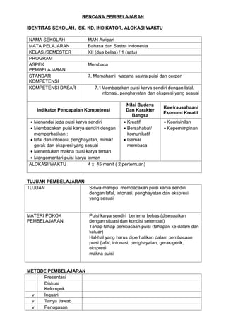 RENCANA PEMBELAJARAN

IDENTITAS SEKOLAH, SK, KD, INDIKATOR, ALOKASI WAKTU

NAMA SEKOLAH                MAN Awipari
MATA PELAJARAN              Bahasa dan Sastra Indonesia
KELAS /SEMESTER             XII (dua belas) / 1 (satu)
PROGRAM
ASPEK                       Membaca
PEMBELAJARAN
STANDAR                     7. Memahami wacana sastra puisi dan cerpen
KOMPETENSI
KOMPETENSI DASAR                7.1 Membacakan puisi karya sendiri dengan lafal,
                                    intonasi, penghayatan dan ekspresi yang sesuai

                                               Nilai Budaya
                                                                Kewirausahaan/
   Indikator Pencapaian Kompetensi             Dan Karakter
                                                                Ekonomi Kreatif
                                                  Bangsa
 • Menandai jeda puisi karya sendiri          • Kreatif          • Keorisinilan
 • Membacakan puisi karya sendiri dengan      • Bersahabat/      • Kepemimpinan
   memperhatikan :                              komunikatif
 • lafal dan intonasi, penghayatan, mimik/    • Gemar
   gerak dan ekspresi yang sesuai               membaca
 • Menentukan makna puisi karya teman
 • Mengomentari puisi karya teman
ALOKASI WAKTU                 4 x 45 menit ( 2 pertemuan)


TUJUAN PEMBELAJARAN
TUJUAN                       Siswa mampu membacakan puisi karya sendiri
                             dengan lafal, intonasi, penghayatan dan ekspresi
                             yang sesuai


MATERI POKOK                 Puisi karya sendiri bertema bebas (disesuaikan
PEMBELAJARAN                 dengan situasi dan kondisi setempat)
                             Tahap-tahap pembacaan puisi (tahapan ke dalam dan
                             keluar)
                             Hal-hal yang harus diperhatikan dalam pembacaan
                             puisi (lafal, intonasi, penghayatan, gerak-gerik,
                             ekspresi
                             makna puisi


METODE PEMBELAJARAN
     Presentasi
     Diskusi
     Kelompok
 v   Inquari
 v   Tanya Jawab
 v   Penugasan
 