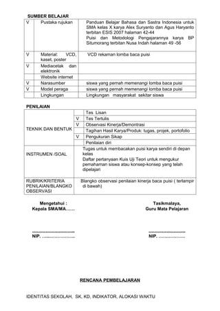 SUMBER BELAJAR
V   Pustaka rujukan          Panduan Belajar Bahasa dan Sastra Indonesia untuk
                             SMA kelas X karya Alex Suryanto dan Agus Haryanto
                             terbitan ESIS 2007 halaman 42-44
                             Puisi dan Metodologi Pengajarannya karya BP
                             Situmorang terbitan Nusa Indah halaman 49 -56

V      Material:    VCD,      VCD rekaman lomba baca puisi
       kaset, poster
V      Mediacetak dan
       elektronik
       Website internet
V      Narasumber            siswa yang pernah memenangi lomba baca puisi
V      Model peraga          siswa yang pernah memenangi lomba baca puisi
       Lingkungan            Lingkungan masyarakat sekitar siswa

PENILAIAN
                      Tes Lisan
                  V   Tes Tertulis
                  V   Observasi Kinerja/Demontrasi
TEKNIK DAN BENTUK     Tagihan Hasil Karya/Produk: tugas, projek, portofolio
                  V   Pengukuran Sikap
                      Penilaian diri
                    Tugas untuk membacakan puisi karya sendiri di depan
INSTRUMEN /SOAL     kelas
                    Daftar pertanyaan Kuis Uji Teori untuk mengukur
                    pemahaman siswa atau konsep-konsep yang telah
                    dipelajari

RUBRIK/KRITERIA            Blangko observasi penilaian kinerja baca puisi ( terlampir
PENILAIAN/BLANGKO           di bawah)
OBSERVASI

       Mengetahui :                                            Tasikmalaya,
    Kepala SMA/MA……                                         Guru Mata Pelajaran



    ………………………..                                              …………………….
    NIP. …...……………..                                         NIP. ………………




                           RENCANA PEMBELAJARAN


IDENTITAS SEKOLAH, SK, KD, INDIKATOR, ALOKASI WAKTU
 