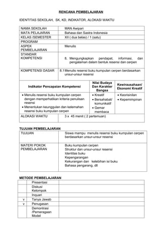 RENCANA PEMBELAJARAN

IDENTITAS SEKOLAH, SK, KD, INDIKATOR, ALOKASI WAKTU

NAMA SEKOLAH                 MAN Awipari
MATA PELAJARAN               Bahasa dan Sastra Indonesia
KELAS /SEMESTER              XII ( dua belas) / 1 (satu)
PROGRAM
ASPEK                        Menulis
PEMBELAJARAN
STANDAR
KOMPETENSI                   8. Mengungkapkan    pendapat,    informasi,   dan
                                pengalaman dalam bentuk resensi dan cerpen

KOMPETENSI DASAR         8.1 Menulis resensi buku kumpulan cerpen berdasarkan
                             unsur-unsur resensi

                                                Nilai Budaya
                                                                Kewirausahaan/
    Indikator Pencapaian Kompetensi             Dan Karakter
                                                                Ekonomi Kreatif
                                                   Bangsa
 • Menulis resensi buku kumpulan cerpen         • Kreatif       • Keorisinilan
   dengan memperhatikan kriteria penulisan      • Bersahabat/   • Kepemimpinan
   resensi                                        komunikatif
 • Menentukan keunggulan dan kelemahan          • Gemar
   resensi buku kumpulan cerpen                   membaca
ALOKASI WAKTU                3 x 45 menit ( 2 pertemuan)


TUJUAN PEMBELAJARAN
 TUJUAN                      Siswa mampu menulis resensi buku kumpulan cerpen
                             berdasarkan unsur-unsur resensi

MATERI POKOK                 Buku kumpulan cerpen
PEMBELAJARAN                 Struktur dan unsur-unsur resensi
                             Identitas buku
                             Kepengarangan
                             Kekurangan dan kelebihan isi buku
                             Bahasa pengarang, dll


METODE PEMBELAJARAN
     Presentasi
     Diskusi
     Kelompok
     Inquari
 v   Tanya Jawab
 v   Penugasan
     Demontrasi
     /Pemeragaan
     Model
 