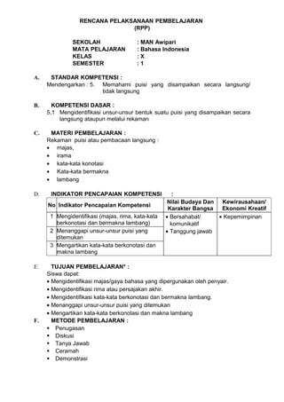 RENCANA PELAKSANAAN PEMBELAJARAN
                               (RPP)

              SEKOLAH                  : MAN Awipari
              MATA PELAJARAN           : Bahasa Indonesia
              KELAS                    :X
              SEMESTER                 :1

A.    STANDAR KOMPETENSI :
     Mendengarkan : 5. Memahami puisi yang disampaikan secara langsung/
                       tidak langsung

B.     KOMPETENSI DASAR :
     5.1 Mengidentifikasi unsur-unsur bentuk suatu puisi yang disampaikan secara
         langsung ataupun melalui rekaman

C.    MATERI PEMBELAJARAN :
     Rekaman puisi atau pembacaan langsung :
     • majas,
     • irama
     • kata-kata konotasi
     • Kata-kata bermakna
     • lambang

D.    INDIKATOR PENCAPAIAN KOMPETENSI                 :
                                                    Nilai Budaya Dan  Kewirausahaan/
     No Indikator Pencapaian Kompetensi
                                                    Karakter Bangsa   Ekonomi Kreatif
      1 Mengidentifikasi (majas, rima, kata-kata   • Bersahabat/     • Kepemimpinan
        berkonotasi dan bermakna lambang)            komunikatif
      2 Menanggapi unsur-unsur puisi yang          • Tanggung jawab
        ditemukan
      3 Mengartikan kata-kata berkonotasi dan
        makna lambang

E.     TUJUAN PEMBELAJARAN* :
     Siswa dapat:
     • Mengidentifikasi majas/gaya bahasa yang dipergunakan oleh penyair.
     • Mengidentifikasi rima atau persajakan akhir.
     • Mengidentifikasi kata-kata berkonotasi dan bermakna lambang.
     • Menanggapi unsur-unsur puisi yang ditemukan
     • Mengartikan kata-kata berkonotasi dan makna lambang
F.     METODE PEMBELAJARAN :
      Penugasan
      Diskusi
      Tanya Jawab
      Ceramah
      Demonstrasi
 