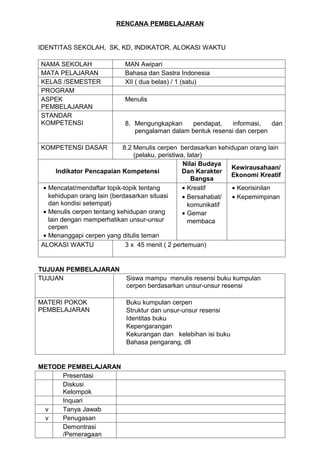 RENCANA PEMBELAJARAN


IDENTITAS SEKOLAH, SK, KD, INDIKATOR, ALOKASI WAKTU

NAMA SEKOLAH               MAN Awipari
MATA PELAJARAN             Bahasa dan Sastra Indonesia
KELAS /SEMESTER            XII ( dua belas) / 1 (satu)
PROGRAM
ASPEK                      Menulis
PEMBELAJARAN
STANDAR
KOMPETENSI                 8. Mengungkapkan    pendapat,     informasi,  dan
                              pengalaman dalam bentuk resensi dan cerpen

KOMPETENSI DASAR            8.2 Menulis cerpen berdasarkan kehidupan orang lain
                                (pelaku, peristiwa, latar)
                                                  Nilai Budaya
                                                                Kewirausahaan/
      Indikator Pencapaian Kompetensi             Dan Karakter
                                                                Ekonomi Kreatif
                                                     Bangsa
 • Mencatat/mendaftar topik-topik tentang         • Kreatif     • Keorisinilan
   kehidupan orang lain (berdasarkan situasi      • Bersahabat/ • Kepemimpinan
   dan kondisi setempat)                            komunikatif
 • Menulis cerpen tentang kehidupan orang         • Gemar
   lain dengan memperhatikan unsur-unsur            membaca
   cerpen
 • Menanggapi cerpen yang ditulis teman
ALOKASI WAKTU                3 x 45 menit ( 2 pertemuan)


TUJUAN PEMBELAJARAN
TUJUAN                      Siswa mampu menulis resensi buku kumpulan
                            cerpen berdasarkan unsur-unsur resensi

MATERI POKOK                Buku kumpulan cerpen
PEMBELAJARAN                Struktur dan unsur-unsur resensi
                            Identitas buku
                            Kepengarangan
                            Kekurangan dan kelebihan isi buku
                            Bahasa pengarang, dll


METODE PEMBELAJARAN
     Presentasi
     Diskusi
     Kelompok
     Inquari
 v   Tanya Jawab
 v   Penugasan
     Demontrasi
     /Pemeragaan
 