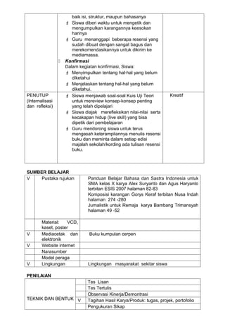 baik isi, struktur, maupun bahasanya
                      Siswa diberi waktu untuk mengetik dan
                        mengumpulkan karangannya keesokan
                        harinya
                      Guru menanggapi beberapa resensi yang
                        sudah dibuat dengan sangat bagus dan
                        merekomendasikannya untuk dikirim ke
                        mediamassa.
                    Konfirmasi
                     Dalam kegiatan konfirmasi, Siswa:
                      Menyimpulkan tentang hal-hal yang belum
                        diketahui
                      Menjelaskan tentang hal-hal yang belum
                        diketahui.
PENUTUP               Siswa menjawab soal-soal Kuis Uji Teori          Kreatif
(Internalisasi          untuk mereview konsep-konsep penting
dan refleksi)           yang telah dipelajari
                      Siswa diajak merefleksikan nilai-nilai serta
                        kecakapan hidup (live skill) yang bisa
                        dipetik dari pembelajaran
                      Guru mendorong siswa untuk terus
                        mengasah keterampilannya menulis resensi
                        buku dan meminta dalam setiap edisi
                        majalah sekolah/kording ada tulisan resensi
                        buku.



SUMBER BELAJAR
V    Pustaka rujukan            Panduan Belajar Bahasa dan Sastra Indonesia untuk
                                SMA kelas X karya Alex Suryanto dan Agus Haryanto
                                terbitan ESIS 2007 halaman 82-83
                                Komposisi karangan Gorys Keraf terbitan Nusa Indah
                                halaman 274 -280
                                Jurnalistik untuk Remaja karya Bambang Trimansyah
                                halaman 49 -52

        Material:    VCD,
        kaset, poster
V       Mediacetak dan          Buku kumpulan cerpen
        elektronik
V       Website internet
        Narasumber
        Model peraga
V       Lingkungan              Lingkungan masyarakat sekitar siswa

PENILAIAN
                               Tes Lisan
                               Tes Tertulis
                               Observasi Kinerja/Demontrasi
TEKNIK DAN BENTUK V            Tagihan Hasil Karya/Produk: tugas, projek, portofolio
                               Pengukuran Sikap
 