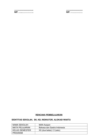 ………………………..                                        …………………….
  NIP. …...……………..                                   NIP. ………………




                     RENCANA PEMBELAJARAN

IDENTITAS SEKOLAH, SK, KD, INDIKATOR, ALOKASI WAKTU

NAMA SEKOLAH           MAN Awipari
MATA PELAJARAN         Bahasa dan Sastra Indonesia
KELAS /SEMESTER        XII (dua belas) / 2 (satu)
PROGRAM
 