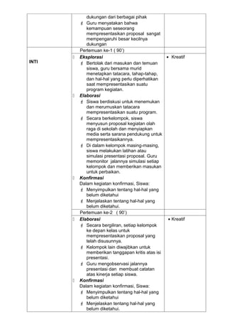 dukungan dari berbagai pihak
            Guru menyatakan bahwa
              kemampuan seseorang
              mempresentasikan proposal sangat
              mempengaruhi besar kecilnya
              dukungan
           Pertemuan ke-1 ( 90’)
          Eksplorasi                              • Kreatif
INTI        Bertolak dari masukan dan temuan
              siswa, guru bersama murid
              menetapkan tatacara, tahap-tahap,
              dan hal-hal yang perlu diperhatikan
              saat mempresentasikan suatu
              program kegiatan.
          Elaborasi
            Siswa berdiskusi untuk menemukan
              dan merumuskan tatacara
              mempresentasikan suatu program.
            Secara berkelompok, siswa
              menyusun proposal kegiatan olah
              raga di sekolah dan menyiapkan
              media serta sarana pendukung untuk
              mempresentasikannya.
            Di dalam kelompok masing-masing,
              siswa melakukan latihan atau
              simulasi presentasi proposal. Guru
              memonitor jalannya simulasi setiap
              kelompok dan memberikan masukan
              untuk perbaikan.
          Konfirmasi
           Dalam kegiatan konfirmasi, Siswa:
            Menyimpulkan tentang hal-hal yang
              belum diketahui
            Menjelaskan tentang hal-hal yang
              belum diketahui.
           Pertemuan ke-2 ( 90’)
          Elaborasi                                • Kreatif
            Secara bergiliran, setiap kelompok
              ke depan kelas untuk
              mempresentasikan proposal yang
              telah disusunnya.
            Kelompok lain diwajibkan untuk
              memberikan tanggapan kritis atas isi
              presentasi.
            Guru mengobservasi jalannya
              presentasi dan membuat catatan
              atas kinerja setiap siswa.
          Konfirmasi
           Dalam kegiatan konfirmasi, Siswa:
            Menyimpulkan tentang hal-hal yang
              belum diketahui
            Menjelaskan tentang hal-hal yang
              belum diketahui.
 