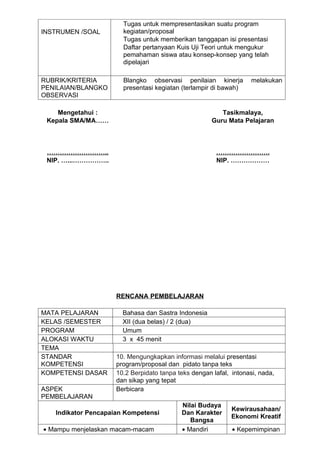 Tugas untuk mempresentasikan suatu program
INSTRUMEN /SOAL        kegiatan/proposal
                       Tugas untuk memberikan tanggapan isi presentasi
                       Daftar pertanyaan Kuis Uji Teori untuk mengukur
                       pemahaman siswa atau konsep-konsep yang telah
                       dipelajari

RUBRIK/KRITERIA        Blangko observasi penilaian kinerja          melakukan
PENILAIAN/BLANGKO      presentasi kegiatan (terlampir di bawah)
OBSERVASI

    Mengetahui :                                         Tasikmalaya,
 Kepala SMA/MA……                                      Guru Mata Pelajaran



 ………………………..                                           …………………….
 NIP. …...……………..                                      NIP. ………………




                     RENCANA PEMBELAJARAN

MATA PELAJARAN         Bahasa dan Sastra Indonesia
KELAS /SEMESTER        XII (dua belas) / 2 (dua)
PROGRAM                Umum
ALOKASI WAKTU          3 x 45 menit
TEMA
STANDAR              10. Mengungkapkan informasi melalui presentasi
KOMPETENSI           program/proposal dan pidato tanpa teks
KOMPETENSI DASAR     10.2 Berpidato tanpa teks dengan lafal, intonasi, nada,
                     dan sikap yang tepat
ASPEK                Berbicara
PEMBELAJARAN
                                           Nilai Budaya
                                                             Kewirausahaan/
   Indikator Pencapaian Kompetensi         Dan Karakter
                                                             Ekonomi Kreatif
                                              Bangsa
• Mampu menjelaskan macam-macam            • Mandiri         • Kepemimpinan
 