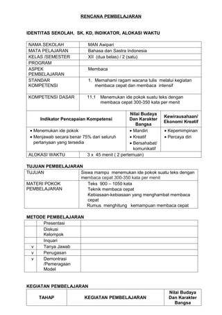 RENCANA PEMBELAJARAN


IDENTITAS SEKOLAH, SK, KD, INDIKATOR, ALOKASI WAKTU

NAMA SEKOLAH                 MAN Awipari
MATA PELAJARAN               Bahasa dan Sastra Indonesia
KELAS /SEMESTER              XII (dua belas) / 2 (satu)
PROGRAM
ASPEK                        Membaca
PEMBELAJARAN
STANDAR                      1. Memahami ragam wacana tulis melalui kegiatan
KOMPETENSI                      membaca cepat dan membaca intensif

KOMPETENSI DASAR            11.1   Menemukan ide pokok suatu teks dengan
                                   membaca cepat 300-350 kata per menit

                                                  Nilai Budaya
                                                                  Kewirausahaan/
     Indikator Pencapaian Kompetensi             Dan Karakter
                                                                  Ekonomi Kreatif
                                                     Bangsa
 • Menemukan ide pokok                            • Mandiri       • Kepemimpinan
 • Menjawab secara benar 75% dari seluruh         • Kreatif       • Percaya diri
   pertanyaan yang tersedia                       • Bersahabat/
                                                    komunikatif
ALOKASI WAKTU               3 x 45 menit ( 2 pertemuan)

TUJUAN PEMBELAJARAN
TUJUAN            Siswa mampu menemukan ide pokok suatu teks dengan
                  membaca cepat 300-350 kata per menit
MATERI POKOK         Teks 900 – 1050 kata
PEMBELAJARAN         Teknik membaca cepat
                     Kebiasaan-kebiasaan yang menghambat membaca
                     cepat
                     Rumus menghitung kemampuan membaca cepat

METODE PEMBELAJARAN
     Presentasi
     Diskusi
     Kelompok
     Inquari
 v   Tanya Jawab
 v   Penugasan
 v   Demontrasi
     /Pemeragaan
     Model


KEGIATAN PEMBELAJARAN
                                                                    Nilai Budaya
     TAHAP                 KEGIATAN PEMBELAJARAN                    Dan Karakter
                                                                       Bangsa
 