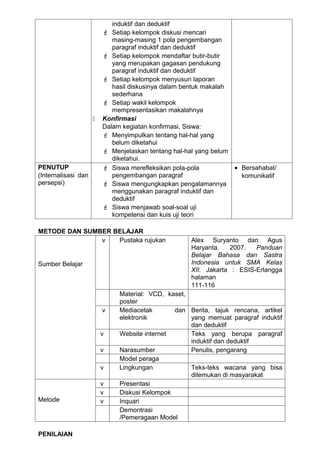 induktif dan deduktif
                          Setiap kelompok diskusi mencari
                            masing-masing 1 pola pengembangan
                            paragraf induktif dan deduktif
                          Setiap kelompok mendaftar butir-butir
                            yang merupakan gagasan pendukung
                            paragraf induktif dan deduktif
                          Setiap kelompok menyusun laporan
                            hasil diskusinya dalam bentuk makalah
                            sederhana
                          Setiap wakil kelompok
                            mempresentasikan makalahnya
                        Konfirmasi
                         Dalam kegiatan konfirmasi, Siswa:
                          Menyimpulkan tentang hal-hal yang
                            belum diketahui
                          Menjelaskan tentang hal-hal yang belum
                            diketahui.
PENUTUP                   Siswa merefleksikan pola-pola            • Bersahabat/
(Internalisasi dan          pengembangan paragraf                     komunikatif
persepsi)                 Siswa mengungkapkan pengalamannya
                            menggunakan paragraf induktif dan
                            deduktif
                          Siswa menjawab soal-soal uji
                            kompetensi dan kuis uji teori

METODE DAN SUMBER BELAJAR
               v   Pustaka rujukan                   Alex Suryanto dan Agus
                                                     Haryanta.   2007.   Panduan
                                                     Belajar Bahasa dan Sastra
Sumber Belajar                                       Indonesia untuk SMA Kelas
                                                     XII. Jakarta : ESIS-Erlangga
                                                     halaman
                                                     111-116
                              Material: VCD, kaset,
                              poster
                         v    Mediacetak       dan Berita, tajuk rencana, artikel
                              elektronik            yang memuat paragraf induktif
                                                    dan deduktif
                         v    Website internet      Teks yang berupa paragraf
                                                    induktif dan deduktif
                         v    Narasumber            Penulis, pengarang
                              Model peraga
                         v    Lingkungan            Teks-teks wacana yang bisa
                                                    ditemukan di masyarakat
                         v    Presentasi
                         v    Diskusi Kelompok
Metode                   v    Inquari
                              Demontrasi
                              /Pemeragaan Model

PENILAIAN
 