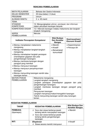 RENCANA PEMBELAJARAN

MATA PELAJARAN               Bahasa dan Sastra Indonesia
KELAS /SEMESTER              XII (dua belas) / 2 (dua)
PROGRAM                      Umum
ALOKASI WAKTU                3 x 45 menit
TEMA
STANDAR                   12. Mengungkapkan pikiran, pendapat, dan informasi
KOMPETENSI                dalam penulisan karangan berpola
KOMPETENSI DASAR          12.1 Menulis karangan melalui mekanisme dan langkah-
                          langkah mengarang
ASPEK                     Menulis
PEMBELAJARAN
                                               Nilai Budaya
                                                                 Kewirausahaan/
       Indikator Pencapaian Kompetensi        Dan Karakter
                                                                 Ekonomi Kreatif
                                                  Bangsa
 • Mampu menjelaskan mekanisme                • Mandiri        • Kepemimpinan
   mengarang                                  • Kreatif        • Percaya diri
 • Mampu menjelaskan langkah-langkah          • Bersahabat/
   mengarang                                    komunikatif
 • Mampu menetapkan langkah persiapan
   (menetapkan gagasan dan pola
   pengembangan karangan)
 • Mampu membuka karangan dengan
   paragraf yang memikat
 • Mampu menyusun karangan
 • Mampu menyusun penyempurnaan
   karangan
 • Mampu menyunting karangan sendiri atau
   karangan teman
MATERI POKOK             Mekanisme mengarang
PEMBELAJARAN             Langkah-langkah mengarang
                         Langkah persiapan (menetapkan gagasan dan pola
                         pengembangan karangan)
                         Langkah membuka karangan dengan paragraf yang
                         memikat
                         Penyusunan karangan
                         Langkah menyempurnakan/mengakhiri karangan
                         Teknik menyunting karangan sendiri atau karangan
                         teman

KEGIATAN PEMBELAJARAN
                                                                  Nilai Budaya Dan
        TAHAP               KEGIATAN PEMBELAJARAN
                                                                  Karakter Bangsa
PEMBUKA                   Guru dan siswa bertanya jawab          • Mandiri
(Apersepsi)                 tentang teknik menyiapkan karangan
                          Guru dan siswa bertanya jawab
                            tentang teknik pengembangan
                            karangan
INTI                    Eksplorasi                               • Kreatif
                          Siswa secara mandiri menyusun
 