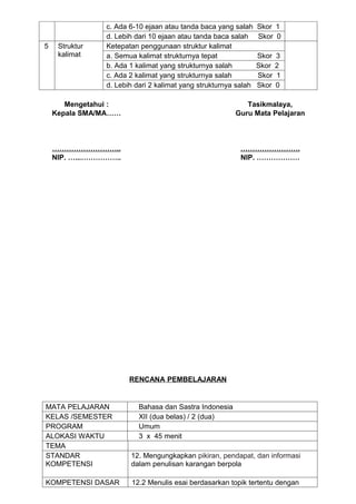 c. Ada 6-10 ejaan atau tanda baca yang salah     Skor 1
                d. Lebih dari 10 ejaan atau tanda baca salah     Skor 0
5    Struktur   Ketepatan penggunaan struktur kalimat
     kalimat    a. Semua kalimat strukturnya tepat               Skor   3
                b. Ada 1 kalimat yang strukturnya salah          Skor   2
                c. Ada 2 kalimat yang strukturnya salah          Skor   1
                d. Lebih dari 2 kalimat yang strukturnya salah   Skor   0

       Mengetahui :                                        Tasikmalaya,
    Kepala SMA/MA……                                     Guru Mata Pelajaran



    ………………………..                                           …………………….
    NIP. …...……………..                                      NIP. ………………




                       RENCANA PEMBELAJARAN


MATA PELAJARAN            Bahasa dan Sastra Indonesia
KELAS /SEMESTER           XII (dua belas) / 2 (dua)
PROGRAM                   Umum
ALOKASI WAKTU             3 x 45 menit
TEMA
STANDAR                12. Mengungkapkan pikiran, pendapat, dan informasi
KOMPETENSI             dalam penulisan karangan berpola

KOMPETENSI DASAR       12.2 Menulis esai berdasarkan topik tertentu dengan
 