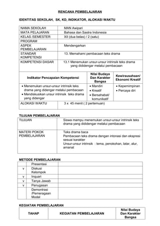 RENCANA PEMBELAJARAN

IDENTITAS SEKOLAH, SK, KD, INDIKATOR, ALOKASI WAKTU

NAMA SEKOLAH                 MAN Awipari
MATA PELAJARAN               Bahasa dan Sastra Indonesia
KELAS /SEMESTER              XII (dua belas) / 2 (satu)
PROGRAM
ASPEK                        Mendengarkan
PEMBELAJARAN
STANDAR                      13. Memahami pembacaan teks drama
KOMPETENSI
KOMPETENSI DASAR             13.1 Menemukan unsur-unsur intrinsik teks drama
                                  yang dididengar melalui pembacaan

                                                 Nilai Budaya
                                                                 Kewirausahaan/
     Indikator Pencapaian Kompetensi            Dan Karakter
                                                                 Ekonomi Kreatif
                                                    Bangsa
 • Menemukan unsur-unsur intrinsik teks         • Mandiri        • Kepemimpinan
   drama yang didengar melalui pembacaan        • Kreatif        • Percaya diri
 • Mendiskusikan unsur intrinsik teks drama     • Bersahabat/
   yang didengar                                  komunikatif
ALOKASI WAKTU                 3 x 45 menit ( 2 pertemuan)


TUJUAN PEMBELAJARAN
TUJUAN                       Siswa mampu menemukan unsur-unsur intrinsik teks
                             drama yang dididengar melalui pembacaan

MATERI POKOK                 Teks drama baca
PEMBELAJARAN                 Pembacaan teks drama dengan intonasi dan ekspresi
                             sesuai karakter
                             Unsur-unsur intrinsik : tema, penokohan, latar, alur,
                             amanat


METODE PEMBELAJARAN
     Presentasi
 v   Diskusi
     Kelompok
 v   Inquari
 v   Tanya Jawab
 v   Penugasan
     Demontrasi
     /Pemeragaan
     Model

KEGIATAN PEMBELAJARAN
                                                                    Nilai Budaya
     TAHAP                KEGIATAN PEMBELAJARAN                     Dan Karakter
                                                                       Bangsa
 