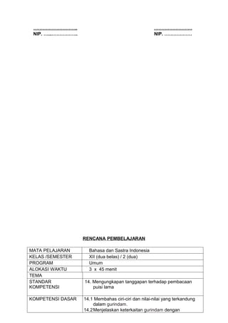 ………………………..                                          …………………….
 NIP. …...……………..                                     NIP. ………………




                    RENCANA PEMBELAJARAN

MATA PELAJARAN        Bahasa dan Sastra Indonesia
KELAS /SEMESTER       XII (dua belas) / 2 (dua)
PROGRAM               Umum
ALOKASI WAKTU         3 x 45 menit
TEMA
STANDAR             14. Mengungkapan tanggapan terhadap pembacaan
KOMPETENSI              puisi lama

KOMPETENSI DASAR    14.1 Membahas ciri-ciri dan nilai-nilai yang terkandung
                        dalam gurindam.
                    14.2Menjelaskan keterkaitan gurindam dengan
 