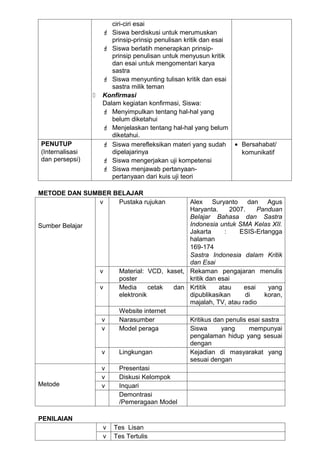ciri-ciri esai
                      Siswa berdiskusi untuk merumuskan
                        prinsip-prinsip penulisan kritik dan esai
                      Siswa berlatih menerapkan prinsip-
                        prinsip penulisan untuk menyusun kritik
                        dan esai untuk mengomentari karya
                        sastra
                      Siswa menyunting tulisan kritik dan esai
                        sastra milik teman
                    Konfirmasi
                     Dalam kegiatan konfirmasi, Siswa:
                      Menyimpulkan tentang hal-hal yang
                        belum diketahui
                      Menjelaskan tentang hal-hal yang belum
                        diketahui.
PENUTUP               Siswa merefleksikan materi yang sudah        • Bersahabat/
(Internalisasi          dipelajarinya                                 komunikatif
dan persepsi)         Siswa mengerjakan uji kompetensi
                      Siswa menjawab pertanyaan-
                        pertanyaan dari kuis uji teori

METODE DAN SUMBER BELAJAR
              v    Pustaka rujukan              Alex Suryanto dan Agus
                                                Haryanta.      2007.    Panduan
                                                Belajar Bahasa dan Sastra
Sumber Belajar                                  Indonesia untuk SMA Kelas XII.
                                                Jakarta      :    ESIS-Erlangga
                                                halaman
                                                169-174
                                                Sastra Indonesia dalam Kritik
                                                dan Esai
                     v    Material: VCD, kaset, Rekaman pengajaran menulis
                          poster                kritik dan esai
                     v    Media      cetak dan Krtitik     atau    esai     yang
                          elektronik            dipublikasikan      di     koran,
                                                majalah, TV, atau radio
                          Website internet
                     v    Narasumber            Kritikus dan penulis esai sastra
                     v    Model peraga          Siswa       yang     mempunyai
                                                pengalaman hidup yang sesuai
                                                dengan
                     v    Lingkungan            Kejadian di masyarakat yang
                                                sesuai dengan
                     v    Presentasi
                     v    Diskusi Kelompok
Metode               v    Inquari
                          Demontrasi
                          /Pemeragaan Model

PENILAIAN
                     v   Tes Lisan
                     v   Tes Tertulis
 