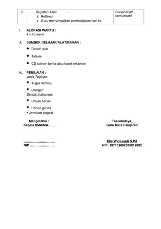 3.           Kegiatan Akhir   :                                  Bersahabat/
               Refleksi                                          komunikatif
               Guru menyimpulkan pembelajaran hari ini.

I.     ALOKASI WAKTU :
       4 x 40 menit

J.     SUMBER BELAJAR/ALAT/BAHAN :
       •   Radio/ tape

       •   Televisi

       •   CD salinan berita atau kaset rekaman

K.     PENILAIAN :
       Jenis Tagihan:

          Tugas individu

        Ulangan
       Bentuk Instrumen:

          Uraian bebas

         Pilihan ganda
        Jawaban singkat

         Mengetahui :                                           Tasikmalaya,
      Kepala SMA/MA……                                        Guru Mata Pelajaran



      ………………………..                                             Elis Widayanti S.Pd
      NIP …………………..                                        NIP. 197102092005012002
 