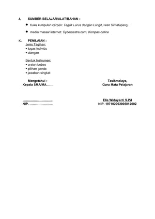 J.     SUMBER BELAJAR/ALAT/BAHAN :
      •   buku kumpulan cerpen: Tegak Lurus dengan Langit, Iwan Simatupang.

      •   media massa/ internet: Cybersastra.com, Kompas online

K.      PENILAIAN :
      Jenis Tagihan:
       tugas individu
       ulangan

      Bentuk Instrumen:
       uraian bebas
       pilihan ganda
       jawaban singkat

        Mengetahui :                                         Tasikmalaya,
     Kepala SMA/MA……                                      Guru Mata Pelajaran



     ………………………..                                          Elis Widayanti S.Pd
     NIP. …...……………..                                  NIP. 197102092005012002
 