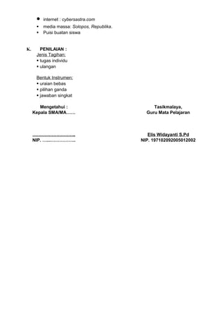 •   internet : cybersastra.com
         media massa: Solopos, Republika.
         Puisi buatan siswa


K.      PENILAIAN :
      Jenis Tagihan:
       tugas individu
       ulangan

      Bentuk Instrumen:
       uraian bebas
       pilihan ganda
       jawaban singkat

        Mengetahui :                              Tasikmalaya,
     Kepala SMA/MA……                           Guru Mata Pelajaran



     ………………………..                                Elis Widayanti S.Pd
     NIP. …...……………..                        NIP. 197102092005012002
 