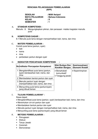 RENCANA PELAKSANAAN PEMBELAJARAN
                                (RPP)

               SEKOLAH                   : MAN Awipari
               MATA PELAJARAN            : Bahasa Indonesia
               KELAS                     :X
               SEMESTER                  :1

A.    STANDAR KOMPETENSI :
     Menulis : 8. Mengungkapkan pikiran, dan perasaan melalui kegiatan menulis
                  puisi

B.     KOMPETENSI DASAR :
     8.1 Menulis puisi lama dengan memperhatikan bait, irama, dan rima

C.    MATERI PEMBELAJARAN :
     Contoh puisi lama (pantun, syair)
     • bait
     • irama
     • rima
     • perbedaan pantun dengan syair

D.    INDIKATOR PENCAPAIAN KOMPETENSI                 :
                                                 Nilai Budaya Dan Kewirausahaan/
     No Indikator Pencapaian Kompetensi
                                                 Karakter Bangsa Ekonomi Kreatif
      1 Mengidentifikasi puisi lama (pantun,     • Bersahabat/    • Kepemimpinan
        syair) berdasarkan bait, irama, dan        komunikatif
        rima                                     • Tanggung jawab
      2 Membedakan bentuk pantun dan syair
      3 Menulis pantun/ syair dengan
        memperhatikan bait, irama, dan rima
      4 Menyunting puisi lama (pantun/syair)
        yang dibuat teman

E.     TUJUAN PEMBELAJARAN* :
     Siswa dapat:
     • Mengidentifikasi puisi lama (pantun, syair) berdasarkan bait, irama, dan rima
     • Menentukan ciri-ciri pantun dan syair
     • Membedakan bentuk pantun dan syair
     • Menulis pantun/ syair dengan memperhatikan bait, irama, dan rima
     • Menyunting puisi lama (pantun/syair) yang dibuat teman
F.    METODE PEMBELAJARAN :
      Penugasan
      Diskusi
      Tanya Jawab
      Ceramah
      Demonstrasi
 