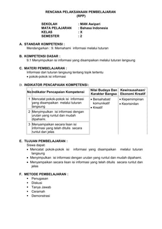 RENCANA PELAKSANAAN PEMBELAJARAN
                                (RPP)

               SEKOLAH                  : MAN Awipari
               MATA PELAJARAN           : Bahasa Indonesia
               KELAS                    :X
               SEMESTER                 :2

A. STANDAR KOMPETENSI :
    Mendengarkan : 9. Memahami informasi melalui tuturan

B. KOMPETENSI DASAR :
    9.1 Menyimpulkan isi informasi yang disampaikan melalui tuturan langsung

C. MATERI PEMBELAJARAN :
    Informasi dari tuturan langsung tentang topik tertentu
    • pokok-pokok isi informasi

D. INDIKATOR PENCAPAIAN KOMPETENSI :
                                                 Nilai Budaya Dan Kewirausahaan/
     No Indikator Pencapaian Kompetensi
                                                 Karakter Bangsa Ekonomi Kreatif
      1 Mencatat pokok-pokok isi informasi       • Bersahabat/    • Kepemimpinan
        yang disampaikan melalui tuturan           komunikatif    • Keorisinilan
        langsung                                 • Kreatif
      2 Menyimpulkan isi informasi dengan
        urutan yang runtut dan mudah
        dipahami.
      3 Menyampaikan secara lisan isi
        informasi yang telah ditulis secara
        runtut dan jelas

E. TUJUAN PEMBELAJARAN :
    Siswa dapat:
    • Mencatat pokok-pokok isi informasi yang disampaikan melalui tuturan
       langsung
    • Menyimpulkan isi informasi dengan urutan yang runtut dan mudah dipahami.
    • Menyampaikan secara lisan isi informasi yang telah ditulis secara runtut dan
       jelas

F. METODE PEMBELAJARAN :
     Penugasan
     Diskusi
     Tanya Jawab
     Ceramah
     Demonstrasi
 