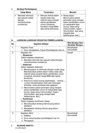 G.        Strategi Pembelajaran
             Tatap Muka                   Terstruktur                  Mandiri
      •   Mendata informasi         • Mencari Artikel dalam    • Siswa dapat
          dari sebuah artikel         media cetak atau           Merumuskan pokok
          dengan                      internet yang menjadi      persoalan yang menjadi
          mencantumkan                bahan perdebatan           bahan perdebatan umum
          sumbernya                   umum (misalnya,            di masyarakat (apa
                                      kenaikan harga BBM         isunya, siapa yang
                                      atau berita terorisme)     memunculkan, kapan
                                                                 dimunculkan, apa yang
                                                                 menjadi latar
                                                                 belakangnya, dsb.).

H.        LANGKAH-LANGKAH KEGIATAN PEMBELAJARAN :
                                                                     Nilai Budaya Dan
No.                             Kegiatan Belajar
                                                                     Karakter Bangsa
 1.           Kegiatan Awal :                                        Bersahabat/
               Guru menjelaskan Tujuan Pembelajaran hari ini.       komunikatif
 2.           Kegiatan Inti :                                        Kreatif
               Eksplorasi
              Dalam kegiatan eksplorasi :
               Mendata informasi dari sebuah artikel dengan
                 mencantumkan sumbernya
               Elaborasi
              Dalam kegiatan elaborasi,
               Menyimpulkan isi informasi dengan urutan yang
                 Mendiskusikan artikel dalam media cetak atau
                 internet yang menjadi bahan perdebatan umum
                 (misalnya, kenaikan harga BBM atau berita
                 terorisme)
               Kata kunci (saya kurang sependapat... karena...,
                 ) untuk menyampaikan kritik atau dukungan
                 terhadap suatu pendapat atau gagasan
               Merumuskan pokok persoalan yang menjadi
                 bahan perdebatan umum di masyarakat (apa
                 isunya, siapa yang memunculkan, kapan
                 dimunculkan, apa yang menjadi latar
                 belakangnya, dsb.)
               Konfirmasi
              Dalam kegiatan konfirmasi, Siswa:
               Menyimpulkan tentang hal-hal yang belum
                 diketahui
               Menjelaskan tentang hal-hal yang belum
                 diketahui.
 3.           Kegiatan Akhir       :                                 Bersahabat/
               Refleksi                                             komunikatif
               Guru menyimpulkan pembelajaran hari ini.
               Penugasan

I.      ALOKASI WAKTU :
      4 x 40 menit
 