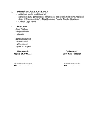 J.     SUMBER BELAJAR/ALAT/BAHAN :
      • artikel dari media cetak/ internet
      • artikel dari buku pendamping: Kompetensi Berbahasa dan Sastra Indonesia
        Kelas X, Syamsuddin A.R., Tiga Serangkai Pustaka Mandiri, Surakarta
      • Lembar Kerja Siswa

K.      PENILAIAN :
      Jenis Tagihan:
       tugas individu
       ulangan

      Bentuk Instrumen:
       uraian bebas
       pilihan ganda
       jawaban singkat

        Mengetahui :                                       Tasikmalaya,
     Kepala SMA/MA……                                    Guru Mata Pelajaran



     ………………………..                                          …………………….
     NIP. …...……………..                                     NIP. ………………
 