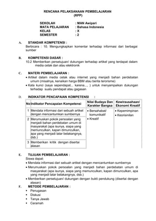 RENCANA PELAKSANAAN PEMBELAJARAN
                               (RPP)

              SEKOLAH                  : MAN Awipari
              MATA PELAJARAN           : Bahasa Indonesia
              KELAS                    :X
              SEMESTER                 :2

A.    STANDAR KOMPETENSI :
     Berbicara : 10. Mengungkapkan komentar terhadap informasi dari berbagai
     sumber

B.    KOMPETENSI DASAR :
     10.2 Memberikan persetujuan/ dukungan terhadap artikel yang terdapat dalam
           media cetak dan atau elektronik

C.     MATERI PEMBELAJARAN :
     • Artikel dalam media cetak atau internet yang menjadi bahan perdebatan
        umum (misalnya, kenaikan harga BBM atau berita terorisme)
     • Kata kunci (saya sependapat... karena..., ) untuk menyampaikan dukungan
        terhadap suatu pendapat atau gagasan

D.    INDIKATOR PENCAPAIAN KOMPETENSI               :
                                                Nilai Budaya Dan Kewirausahaan/
     No Indikator Pencapaian Kompetensi
                                                Karakter Bangsa Ekonomi Kreatif
      1 Mendata informasi dari sebuah artikel   • Bersahabat/   • Kepemimpinan
        dengan mencantumkan sumbernya             komunikatif   • Keorisinilan
      2 Merumuskan pokok persoalan yang         • Kreatif
        menjadi bahan perdebatan umum di
        masyarakat (apa isunya, siapa yang
        memunculkan, kapan dimunculkan,
        apa yang menjadi latar belakangnya,
        dsb.)
      3 Memberikan kritik dengan disertai
        alasan

E.     TUJUAN PEMBELAJARAN :
     Siswa dapat:
     • Mendata informasi dari sebuah artikel dengan mencantumkan sumbernya
     • Merumuskan pokok persoalan yang menjadi bahan perdebatan umum di
        masyarakat (apa isunya, siapa yang memunculkan, kapan dimunculkan, apa
        yang menjadi latar belakangnya, dsb.)
     • Memberikan persetujuan/ dukungan dengan bukti pendukung (disertai dengan
        alasan)
F.     METODE PEMBELAJARAN :
      Penugasan
      Diskusi
      Tanya Jawab
      Ceramah
 