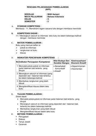 RENCANA PELAKSANAAN PEMBELAJARAN
                               (RPP)

              SEKOLAH                  : MAN Awipari
              MATA PELAJARAN           : Bahasa Indonesia
              KELAS                    :X
              SEMESTER                 :2

A.    STANDAR KOMPETENSI :
     Membaca : 11. Memahami ragam wacana tulis dengan membaca memindai

B.    KOMPETENSI DASAR :
     11.1 Merangkum seluruh isi informasi teks buku ke dalam beberapa kalimat
          dengan membaca memindai

C.    MATERI PEMBELAJARAN :
     Buku yang memuat daftar isi
      pokok isi informasi
      rangkuman isi buku
      klausa

D.    INDIKATOR PENCAPAIAN KOMPETENSI               :
                                                Nilai Budaya Dan Kewirausahaan/
     No Indikator Pencapaian Kompetensi
                                                Karakter Bangsa Ekonomi Kreatif
      1 Mencatat pokok-pokok isi informasi      • Bersahabat/    • Kepemimpinan
        pada halaman bab tertentu yang            komunikatif    • Keorisinilan
        dirujuk                                 • Kreatif
      2 Merangkum seluruh isi informasi (yang
        diperoleh dari halaman bab tertentu)
        ke dalam beberapa kalimat
      3 Membahas rangkuman yang telah
        dibuat
      4 Mengidentifikasi klausa dalam teks
        buku

E.    TUJUAN PEMBELAJARAN :
     Siswa dapat:
      • Mencatat pokok-pokok isi informasi pada halaman bab tertentu yang
         dirujuk
      • Merangkum seluruh isi informasi (yang diperoleh dari halaman bab
         tertentu) ke dalam beberapa kalimat
      • Membahas rangkuman yang telah dibuat
      • Mengidentifikasi klausa dalam teks buku
F.    METODE PEMBELAJARAN :
      Penugasan
      Diskusi
      Tanya Jawab
      Ceramah
 