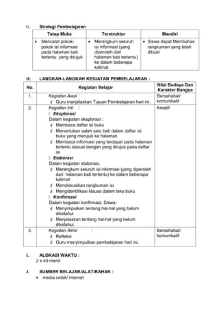 G.        Strategi Pembelajaran
             Tatap Muka                 Terstruktur                  Mandiri
      •   Mencatat pokok-         • Merangkum seluruh       • Siswa dapat Membahas
          pokok isi informasi       isi informasi (yang       rangkuman yang telah
          pada halaman bab          diperoleh dari            dibuat
          tertentu yang dirujuk     halaman bab tertentu)
                                    ke dalam beberapa
                                    kalimat

H.        LANGKAH-LANGKAH KEGIATAN PEMBELAJARAN :
                                                                   Nilai Budaya Dan
No.                         Kegiatan Belajar
                                                                   Karakter Bangsa
 1.           Kegiatan Awal :                                      Bersahabat/
               Guru menjelaskan Tujuan Pembelajaran hari ini.     komunikatif
 2.           Kegiatan Inti :                                      Kreatif
               Eksplorasi
              Dalam kegiatan eksplorasi :
               Membaca daftar isi buku
               Menentukan salah satu bab dalam daftar isi
                 buku yang merujuk ke halaman
               Membaca informasi yang terdapat pada halaman
                 tertentu sesuai dengan yang dirujuk pada daftar
                 isi
               Elaborasi
              Dalam kegiatan elaborasi,
               Merangkum seluruh isi informasi (yang diperoleh
                 dari halaman bab tertentu) ke dalam beberapa
                 kalimat
               Mendiskusikan rangkuman isi
               Mengidentifikasi klausa dalam teks buku
               Konfirmasi
              Dalam kegiatan konfirmasi, Siswa:
               Menyimpulkan tentang hal-hal yang belum
                 diketahui
               Menjelaskan tentang hal-hal yang belum
                 diketahui.
 3.           Kegiatan Akhir       :                               Bersahabat/
               Refleksi                                           komunikatif
               Guru menyimpulkan pembelajaran hari ini.

I.      ALOKASI WAKTU :
      2 x 40 menit

J.     SUMBER BELAJAR/ALAT/BAHAN :
      • media cetak/ internet
 