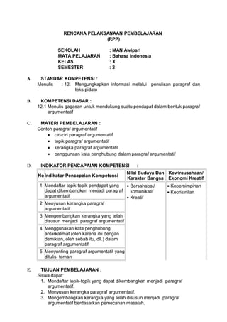 RENCANA PELAKSANAAN PEMBELAJARAN
                               (RPP)

              SEKOLAH                   : MAN Awipari
              MATA PELAJARAN            : Bahasa Indonesia
              KELAS                     :X
              SEMESTER                  :2

A.    STANDAR KOMPETENSI :
     Menulis : 12. Mengungkapkan informasi melalui penulisan paragraf dan
                   teks pidato

B.    KOMPETENSI DASAR :
     12.1 Menulis gagasan untuk mendukung suatu pendapat dalam bentuk paragraf
          argumentatif

C.    MATERI PEMBELAJARAN :
     Contoh paragraf argumentatif
         • ciri-ciri paragraf argumentatif
         • topik paragraf argumentatif
         • kerangka paragraf argumentatif
         • penggunaan kata penghubung dalam paragraf argumentatif

D.    INDIKATOR PENCAPAIAN KOMPETENSI               :
                                                Nilai Budaya Dan Kewirausahaan/
     No Indikator Pencapaian Kompetensi
                                                Karakter Bangsa Ekonomi Kreatif
      1 Mendaftar topik-topik pendapat yang • Bersahabat/       • Kepemimpinan
        dapat dikembangkan menjadi paragraf   komunikatif       • Keorisinilan
        argumentatif                        • Kreatif
      2 Menyusun kerangka paragraf
        argumentatif
      3 Mengembangkan kerangka yang telah
        disusun menjadi paragraf argumentatif
      4 Menggunakan kata penghubung
        antarkalimat (oleh karena itu dengan
        demikian, oleh sebab itu, dll.) dalam
        paragraf argumentatif
      5 Menyunting paragraf argumentatif yang
        ditulis teman

E.    TUJUAN PEMBELAJARAN :
     Siswa dapat:
      1. Mendaftar topik-topik yang dapat dikembangkan menjadi paragraf
         argumentatif.
      2. Menyusun kerangka paragraf argumentatif.
      3. Mengembangkan kerangka yang telah disusun menjadi paragraf
         argumentatif berdasarkan pemecahan masalah.
 