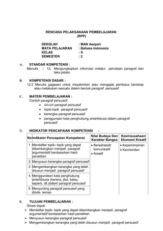 RENCANA PELAKSANAAN PEMBELAJARAN
                                 (RPP)

                SEKOLAH                   : MAN Awipari
                MATA PELAJARAN            : Bahasa Indonesia
                KELAS                     :X
                SEMESTER                  :2

A.     STANDAR KOMPETENSI :
      Menulis : 12. Mengungkapkan informasi melalui penulisan paragraf dan
                    teks pidato

B.     KOMPETENSI DASAR :
      12.2 Menulis gagasan untuk meyakinkan atau mengajak pembaca bersikap
           atau melakukan sesuatu dalam bentuk paragraf persuasif

C.      MATERI PEMBELAJARAN :
        Contoh paragraf persuasif
              • ciri-ciri paragraf persuasif
              • topik-topik paragraf persuasif
              • kerangka paragraf persuasif
              • penggunaan kata penghubung antarklausa dalam paragraf
                 persuasif

D.      INDIKATOR PENCAPAIAN KOMPETENSI               :
                                                  Nilai Budaya Dan Kewirausahaan/
      No Indikator Pencapaian Kompetensi
                                                  Karakter Bangsa Ekonomi Kreatif
       1 Mendaftar topik- topik yang dapat        • Bersahabat/   • Kepemimpinan
         dikembangkan menjadi paragraf              komunikatif   • Keorisinilan
         argumentatif berdasarkan hasil           • Kreatif
         penelitian
       2 Menyusun kerangka paragraf persuasif
       3 Mengembangkan kerangka yang telah
         disusun menjadi paragraf persuasif
       4 Menggunakan kata penghubung
         antarklausa (karena, jika, kalau,
         seperti, dll.)dalam paragraf persuasif
       5 Menyunting paragraf persuasif yang
         ditulis teman

E.     TUJUAN PEMBELAJARAN :
      Siswa dapat:
      Mendaftar topik- topik yang dapat dikembangkan menjadi paragraf
       argumentatif berdasarkan hasil penelitian
      Menyusun kerangka paragraf persuasif
      Mengembangkan kerangka yang telah disusun menjadi paragraf persuasif
 