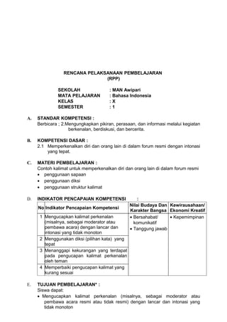 RENCANA PELAKSANAAN PEMBELAJARAN
                               (RPP)

              SEKOLAH                  : MAN Awipari
              MATA PELAJARAN           : Bahasa Indonesia
              KELAS                    :X
              SEMESTER                 :1

A.   STANDAR KOMPETENSI :
     Berbicara ; 2.Mengungkapkan pikiran, perasaan, dan informasi melalui kegiatan
                    berkenalan, berdiskusi, dan bercerita.

B.   KOMPETENSI DASAR :
     2.1 Memperkenalkan diri dan orang lain di dalam forum resmi dengan intonasi
         yang tepat.

C.   MATERI PEMBELAJARAN :
     Contoh kalimat untuk memperkenalkan diri dan orang lain di dalam forum resmi
     • penggunaan sapaan
     • penggunaan diksi
     • penggunaan struktur kalimat

D.   INDIKATOR PENCAPAIAN KOMPETENSI                :
                                                Nilai Budaya Dan Kewirausahaan/
     No Indikator Pencapaian Kompetensi
                                                Karakter Bangsa Ekonomi Kreatif
      1 Mengucapkan kalimat perkenalan          • Bersahabat/    • Kepemimpinan
        (misalnya, sebagai moderator atau         komunikatif
        pembawa acara) dengan lancar dan        • Tanggung jawab
        intonasi yang tidak monoton
      2 Menggunakan diksi (pilihan kata) yang
        tepat
      3 Menanggapi kekurangan yang terdapat
        pada pengucapan kalimat perkenalan
        oleh teman
      4 Memperbaiki pengucapan kalimat yang
        kurang sesuai

E.   TUJUAN PEMBELAJARAN* :
     Siswa dapat:
     • Mengucapkan kalimat perkenalan (misalnya, sebagai moderator atau
        pembawa acara resmi atau tidak resmi) dengan lancar dan intonasi yang
        tidak monoton
 