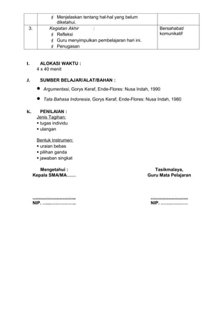  Menjelaskan tentang hal-hal yang belum
                diketahui.
 3.          Kegiatan Akhir     :                                Bersahabat/
              Refleksi                                          komunikatif
              Guru menyimpulkan pembelajaran hari ini.
              Penugasan


I.       ALOKASI WAKTU :
       4 x 40 menit

J.      SUMBER BELAJAR/ALAT/BAHAN :
       •   Argumentasi, Gorys Keraf, Ende-Flores: Nusa Indah, 1990

       •   Tata Bahasa Indonesia, Gorys Keraf, Ende-Flores: Nusa Indah, 1980

K.       PENILAIAN :
       Jenis Tagihan:
        tugas individu
        ulangan

       Bentuk Instrumen:
        uraian bebas
        pilihan ganda
        jawaban singkat

         Mengetahui :                                          Tasikmalaya,
      Kepala SMA/MA……                                       Guru Mata Pelajaran



      ………………………..                                            …………………….
      NIP. …...……………..                                       NIP. ………………
 