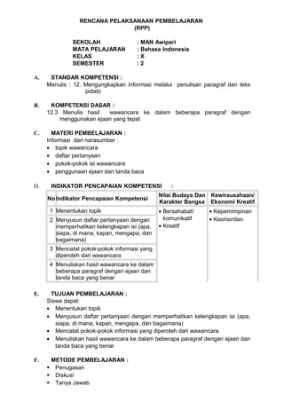 RENCANA PELAKSANAAN PEMBELAJARAN
                              (RPP)

              SEKOLAH                : MAN Awipari
              MATA PELAJARAN         : Bahasa Indonesia
              KELAS                  :X
              SEMESTER               :2

A.    STANDAR KOMPETENSI :
     Menulis : 12. Mengungkapkan informasi melalui penulisan paragraf dan teks
                   pidato

B.    KOMPETENSI DASAR :
     12.3 Menulis hasil  wawancara ke dalam beberapa paragraf dengan
         menggunakan ejaan yang tepat

C.     MATERI PEMBELAJARAN :
     Informasi dari narasumber :
     • topik wawancara
     • daftar pertanyaan
     • pokok-pokok isi wawancara
     • penggunaan ejaan dan tanda baca

D.    INDIKATOR PENCAPAIAN KOMPETENSI             :
                                              Nilai Budaya Dan Kewirausahaan/
     No Indikator Pencapaian Kompetensi
                                              Karakter Bangsa Ekonomi Kreatif
      1 Menentukan topik                      • Bersahabat/    • Kepemimpinan
      2 Menyusun daftar pertanyaan dengan       komunikatif    • Keorisinilan
        memperhatikan kelengkapan isi (apa,   • Kreatif
        siapa, di mana, kapan, mengapa, dan
        bagaimana)
      3 Mencatat pokok-pokok informasi yang
        diperoleh dari wawancara
      4 Menuliskan hasil wawancara ke dalam
        beberapa paragraf dengan ejaan dan
        tanda baca yang benar

E.    TUJUAN PEMBELAJARAN :
     Siswa dapat:
     • Menentukan topik
     • Menyusun daftar pertanyaan dengan memperhatikan kelengkapan isi (apa,
        siapa, di mana, kapan, mengapa, dan bagaimana)
     • Mencatat pokok-pokok informasi yang diperoleh dari wawancara
     • Menuliskan hasil wawancara ke dalam beberapa paragraf dengan ejaan dan
        tanda baca yang benar

F.    METODE PEMBELAJARAN :
      Penugasan
      Diskusi
      Tanya Jawab
 