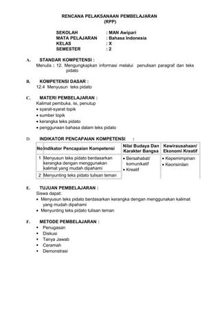 RENCANA PELAKSANAAN PEMBELAJARAN
                               (RPP)

              SEKOLAH                 : MAN Awipari
              MATA PELAJARAN          : Bahasa Indonesia
              KELAS                   :X
              SEMESTER                :2

A.    STANDAR KOMPETENSI :
     Menulis : 12. Mengungkapkan informasi melalui penulisan paragraf dan teks
                   pidato

B.    KOMPETENSI DASAR :
     12.4 Menyusun teks pidato

C.     MATERI PEMBELAJARAN :
     Kalimat pembuka, isi, penutup
     • syarat-syarat topik
     • sumber topik
     • kerangka teks pidato
     • penggunaan bahasa dalam teks pidato

D.    INDIKATOR PENCAPAIAN KOMPETENSI              :
                                               Nilai Budaya Dan Kewirausahaan/
     No Indikator Pencapaian Kompetensi
                                               Karakter Bangsa Ekonomi Kreatif
      1 Menyusun teks pidato berdasarkan       • Bersahabat/   • Kepemimpinan
        kerangka dengan menggunakan              komunikatif   • Keorisinilan
        kalimat yang mudah dipahami            • Kreatif
      2 Menyunting teks pidato tulisan teman

E.    TUJUAN PEMBELAJARAN :
     Siswa dapat:
     • Menyusun teks pidato berdasarkan kerangka dengan menggunakan kalimat
        yang mudah dipahami
     • Menyunting teks pidato tulisan teman

F.    METODE PEMBELAJARAN :
      Penugasan
      Diskusi
      Tanya Jawab
      Ceramah
      Demonstrasi
 