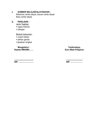 J.     SUMBER BELAJAR/ALAT/BAHAN :
      Rekaman cerita rakyat, tuturan cerita rakyat
      Buku cerita rakyat

K.      PENILAIAN :
      Jenis Tagihan:
       tugas individu
       ulangan

      Bentuk Instrumen:
       uraian bebas
       pilihan ganda
       jawaban singkat

        Mengetahui :                                    Tasikmalaya,
     Kepala SMA/MA……                                 Guru Mata Pelajaran



     ………………………..                                      …………………….
     NIP. …...……………..                                 NIP. ………………
 