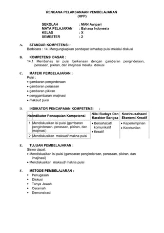 RENCANA PELAKSANAAN PEMBELAJARAN
                               (RPP)

              SEKOLAH                  : MAN Awipari
              MATA PELAJARAN           : Bahasa Indonesia
              KELAS                    :X
              SEMESTER                 :2

A.    STANDAR KOMPETENSI :
     Berbicara : 14. Mengungkapkan pendapat terhadap puisi melalui diskusi

B.    KOMPETENSI DASAR :
     14.1 Membahas isi puisi berkenaan dengan gambaran penginderaan,
         perasaan, pikiran, dan imajinasi melalui diskusi

C.     MATERI PEMBELAJARAN :
     Puisi :
     • gambaran penginderaan
     • gambaran perasaan
     • gambaran pikiran
     • penggambaran imajinasi
     • maksud puisi

D.    INDIKATOR PENCAPAIAN KOMPETENSI               :
                                               Nilai Budaya Dan Kewirausahaan/
     No Indikator Pencapaian Kompetensi
                                               Karakter Bangsa Ekonomi Kreatif
      1 Mendiskusikan isi puisi (gambaran      • Bersahabat/       • Kepemimpinan
        penginderaan, perasaan, pikiran, dan     komunikatif       • Keorisinilan
        imajinasi)                             • Kreatif
      2 Mendiskusikan maksud/ makna puisi

E.     TUJUAN PEMBELAJARAN :
     Siswa dapat:
     • Mendiskusikan isi puisi (gambaran penginderaan, perasaan, pikiran, dan
        imajinasi)
     • Mendiskusikan maksud/ makna puisi

F.    METODE PEMBELAJARAN :
      Penugasan
      Diskusi
      Tanya Jawab
      Ceramah
      Demonstrasi
 