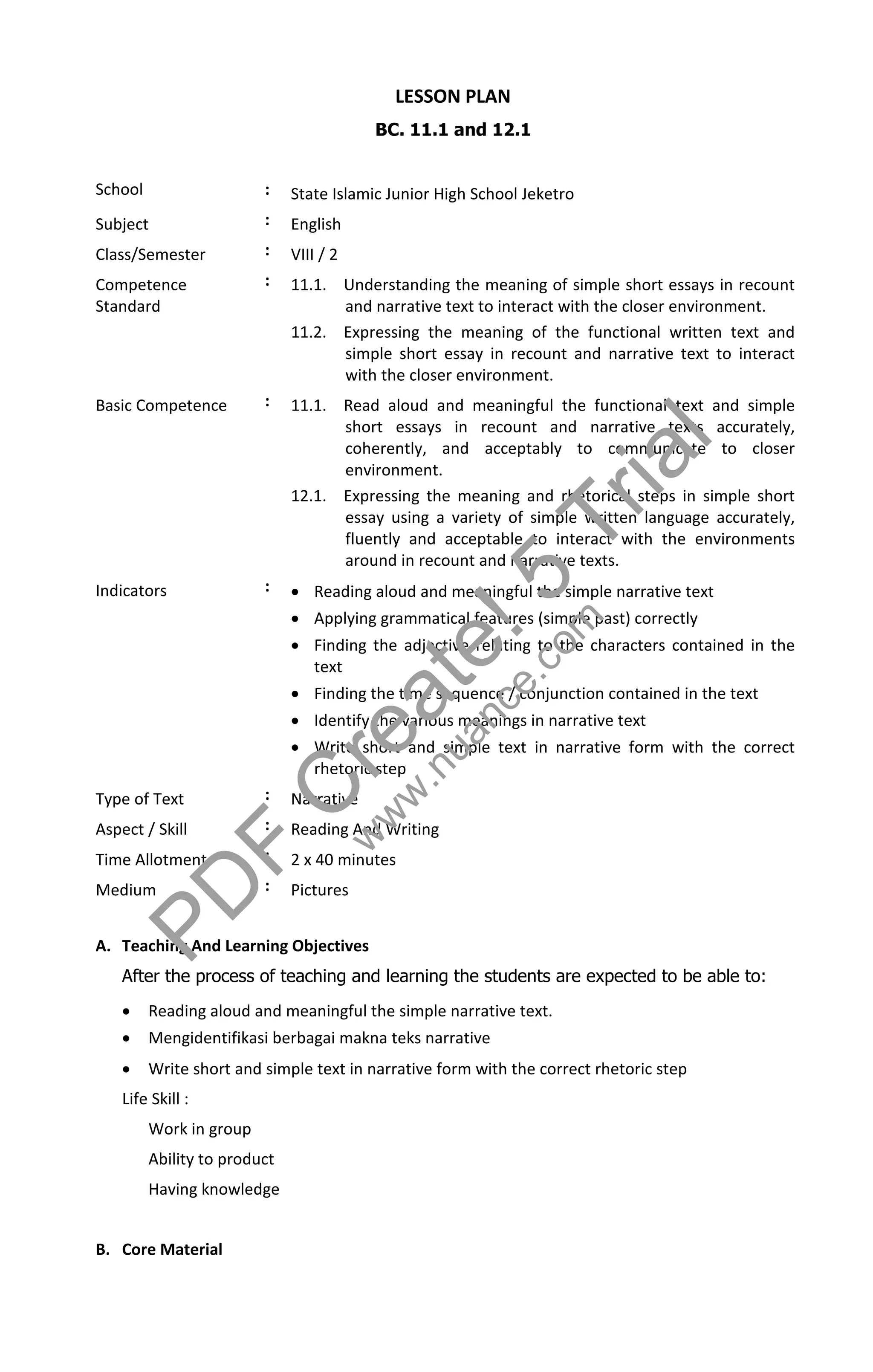 LESSON PLAN
                                          BC. 11.1 and 12.1


School                   :    State Islamic Junior High School Jeketro
Subject                  :    English
Class/Semester           :    VIII / 2
Competence               :    11.1. Understanding the meaning of simple short essays in recount
Standard                            and narrative text to interact with the closer environment.
                              11.2. Expressing the meaning of the functional written text and
                                    simple short essay in recount and narrative text to interact
                                    with the closer environment.


                                                                                    l
Basic Competence         :    11.1. Read aloud and meaningful the functional text and simple
                                    short essays in recount and narrative texts accurately,

                                    environment.

                                                                             r i  a
                                    coherently, and acceptably to communicate to closer

                              12.1. Expressing the meaning and rhetorical steps in simple short


                                                                         T
                                    essay using a variety of simple written language accurately,
                                    fluently and acceptable to interact with the environments

Indicators               :
                                                               5m
                                    around in recount and narrative texts.
                               Reading aloud and meaningful the simple narrative text

                                                             !
                               Applying grammatical features (simple past) correctly


                                                     t ece.co
                               Finding the adjective relating to the characters contained in the
                                text




                                            e auan
                               Finding the time sequence / conjunction contained in the text
                               Identify the various meanings in narrative text


                                          r w.n
                               Write short and simple text in narrative form with the correct
                                rhetoric step
Type of Text
Aspect / Skill
                         :
                         :          Cww
                              Narrative
                              Reading And Writing
Time Allotment           :
                             F2 x 40 minutes
Medium



               P D       :    Pictures


A. Teaching And Learning Objectives
    After the process of teaching and learning the students are expected to be able to:
        Reading aloud and meaningful the simple narrative text.
        Mengidentifikasi berbagai makna teks narrative
        Write short and simple text in narrative form with the correct rhetoric step
    Life Skill :
         Work in group
         Ability to product
         Having knowledge


B. Core Material
 