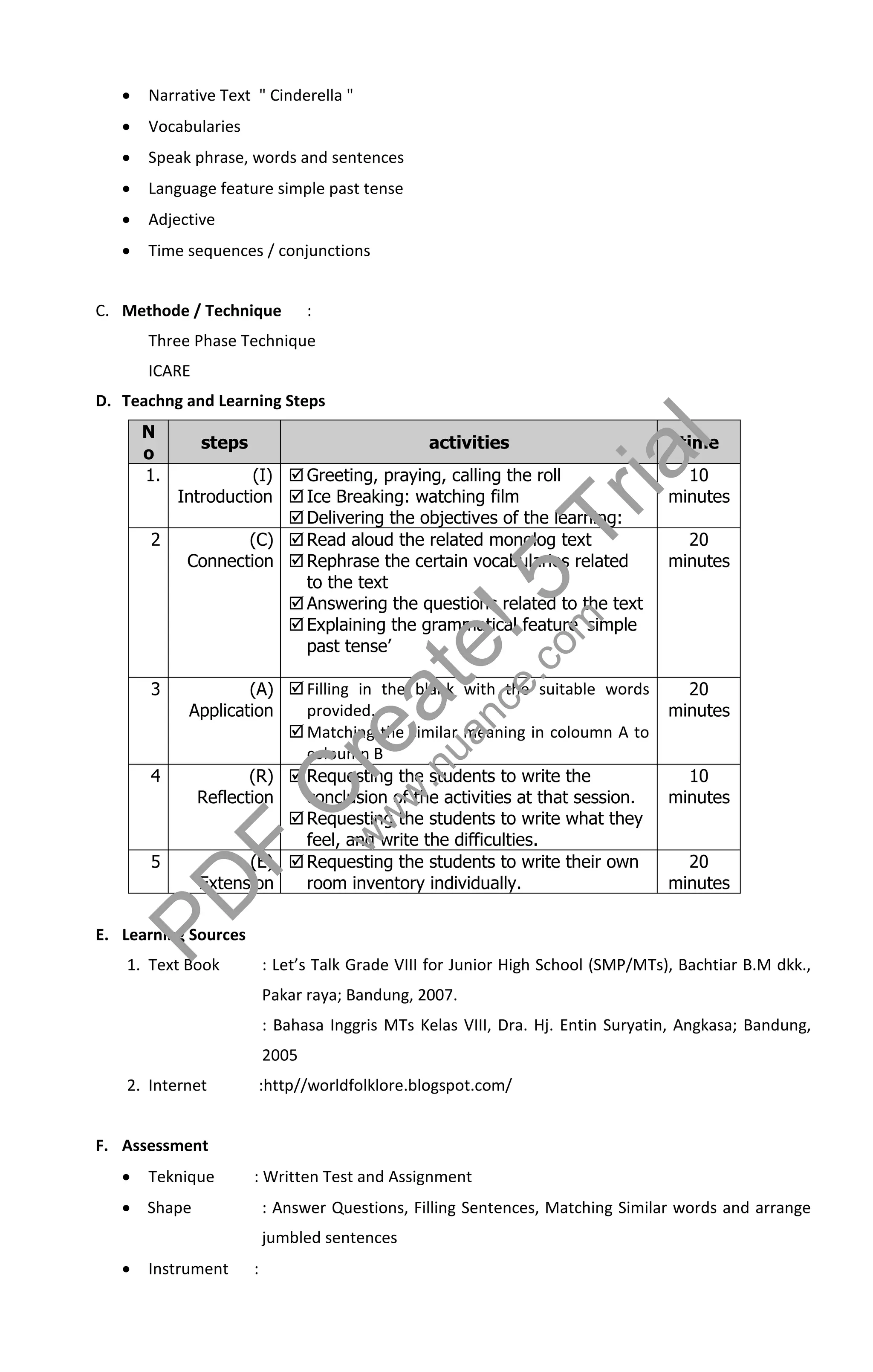    Narrative Text " Cinderella "
      Vocabularies
      Speak phrase, words and sentences
      Language feature simple past tense
      Adjective
      Time sequences / conjunctions


C. Methode / Technique            :
       Three Phase Technique
       ICARE



                                                                                     l
D. Teachng and Learning Steps
       N
       o
       1.
               steps                              activities
                   (I)  Greeting, praying, calling the roll
         Introduction  Ice Breaking: watching film
                                                                              r i  atime
                                                                                     10
                                                                                   minutes

       2
                        Delivering the objectives of the learning:
                  (C)  Read aloud the related monolog text
                                                                         T           20
          Connection  Rephrase the certain vocabularies related
                         to the text


                                                               ! 5m
                        Answering the questions related to the text
                        Explaining the grammatical feature ‘simple
                                                                                   minutes



                         past tense’

                                                        t ece.co
       3
            Application   provided.

                                            e auan
                    (A)  Filling in the blank with the suitable words               20
                                                                                   minutes


                                          r w.n
                         Matching the similar meaning in coloumn A to
                          coloumn B


                                      Cww
       4            (R)  Requesting the students to write the                       10
             Reflection   conclusion of the activities at that session.            minutes
                         Requesting the students to write what they

       5
                            F
                          feel, and write the difficulties.
                    (E)  Requesting the students to write their own                 20




            P D
             Extension

E. Learning Sources
                          room inventory individually.                             minutes



   1. Text Book            : Let’s Talk Grade VIII for Junior High School (SMP/MTs), Bachtiar B.M dkk.,
                           Pakar raya; Bandung, 2007.
                           : Bahasa Inggris MTs Kelas VIII, Dra. Hj. Entin Suryatin, Angkasa; Bandung,
                           2005
   2. Internet         :http//worldfolklore.blogspot.com/


F. Assessment
      Teknique        : Written Test and Assignment
    Shape                 : Answer Questions, Filling Sentences, Matching Similar words and arrange
                           jumbled sentences
      Instrument      :
 